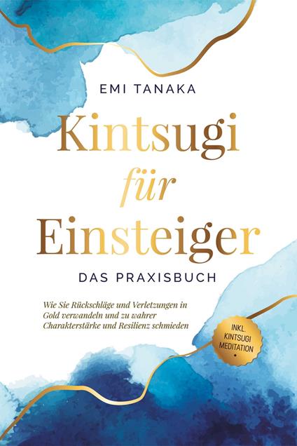 Kintsugi für Einsteiger - Das Praxisbuch: Wie Sie Rückschläge und Verletzungen in Gold verwandeln und zu wahrer Charakterstärke und Resilienz schmieden - inkl. Kintsugi Meditation
