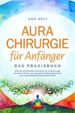 Aurachirurgie für Anfänger - Das Praxisbuch: Wie Sie mit einfachen Techniken der Aurachirurgie karmische Muster und energetische Blockaden lösen und zu ganzheitlicher Gesundheit finden