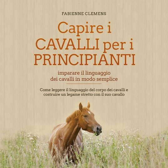 Capire i cavalli per i principianti - imparare il linguaggio dei cavalli in modo semplice: Come leggere il linguaggio del corpo dei cavalli e costruire un legame stretto con il suo cavallo
