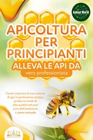 APICOLTURA PER PRINCIPIANTI - alleva le api da vero professionista. Come costruire la tua colonia di api in pochissimo tempo, produrre miele di alta qualità ed aver cura dell'ambiente + piano annuale