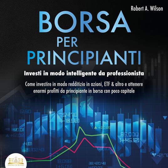 BORSA PER PRINCIPIANTI - Investi in modo intelligente da professionista: Come investire in modo redditizio in azioni, ETF & altro e ottenere enormi profitti da principiante in borsa con poco capitale