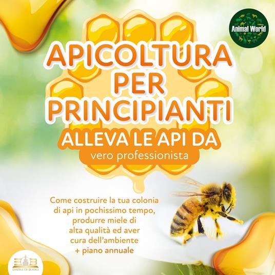 APICOLTURA PER PRINCIPIANTI - alleva le api da vero professionista. Come costruire la tua colonia di api in pochissimo tempo, produrre miele di alta qualità ed aver cura dell'ambiente + piano annuale