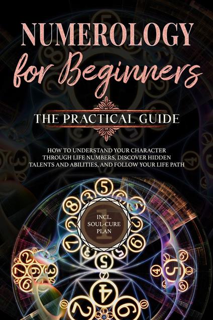 Numerology for Beginners - The Practical Guide: How to Understand Your Character Through Life Numbers, Discover Hidden Talents and Abilities, and Follow Your Life Path | incl. Soul-Cure Plan