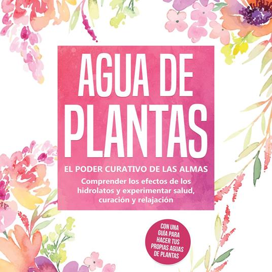 Agua de plantas: El poder curativo de las almas florales - Comprender los efectos de los hidrolatos y experimentar salud, curación y relajación, con una guía para hacer tus propias aguas de plantas