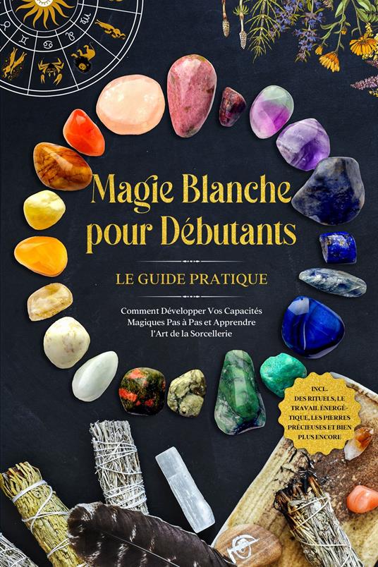 Magie Blanche pour Débutants – Le Guide Pratique : Comment Développer Vos Capacités Magiques Pas à Pas et Apprendre l'Art de la Sorcellerie – incluant des Rituels, le Travail Énergétique, les Pierres Précieuses et Bien Plus Encore.
