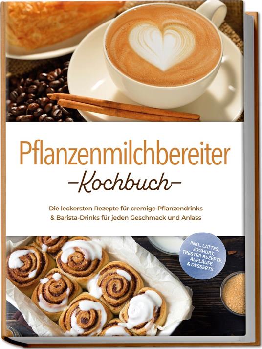 Pflanzenmilchbereiter Kochbuch: Die leckersten Rezepte für cremige Pflanzendrinks & Barista-Drinks für jeden Geschmack und Anlass – inkl. Lattes, Joghurt, Trester-Rezepte, Aufläufe & Desserts