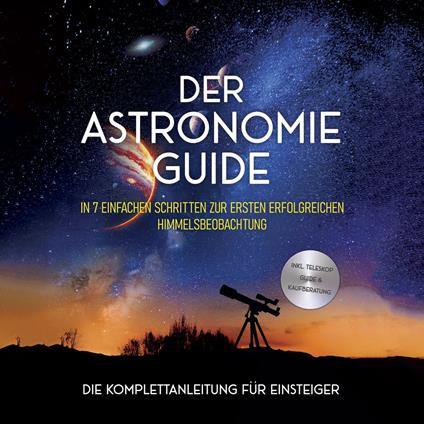 Der Astronomie Guide - Die Komplettanleitung für Einsteiger: In 7 einfachen Schritten zur ersten erfolgreichen Himmelsbeobachtung - inkl. Teleskop Guide & Kaufberatung