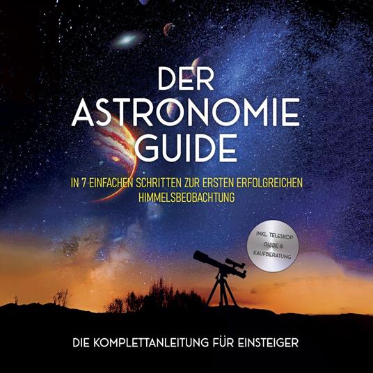 Der Astronomie Guide - Die Komplettanleitung für Einsteiger: In 7 einfachen Schritten zur ersten erfolgreichen Himmelsbeobachtung - inkl. Teleskop Guide & Kaufberatung