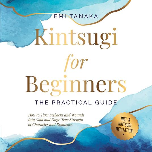 Kintsugi for Beginners – The Practical Guide: How to Turn Setbacks and Wounds into Gold and Forge True Strength of Character and Resilience – Including a Kintsugi Meditation