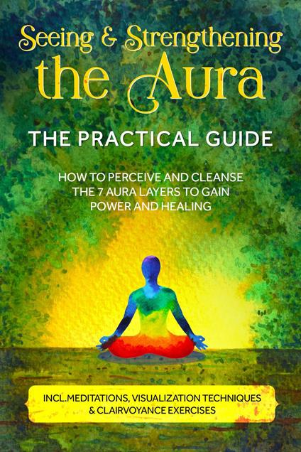 Seeing and Strengthening the Aura – The Practical Guide: How to Perceive and Cleanse the 7 Aura Layers to Gain Power and Healing – Includes Meditations, Visualization Techniques & Clairvoyance Exercises