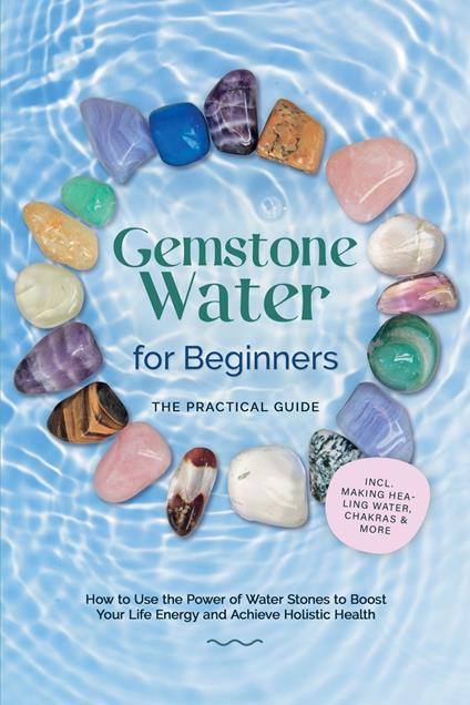 Gemstone Water for Beginners – The Practical Guide: How to Use the Power of Water Stones to Boost Your Life Energy and Achieve Holistic Health | incl. Making Healing Water, Chakras & More