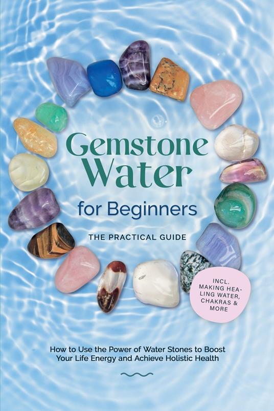 Gemstone Water for Beginners – The Practical Guide: How to Use the Power of Water Stones to Boost Your Life Energy and Achieve Holistic Health | incl. Making Healing Water, Chakras & More