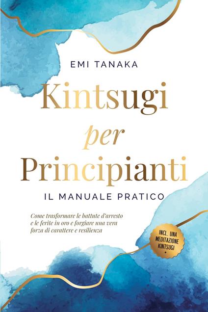 Kintsugi per principianti – Il manuale pratico: Come trasformare le battute d'arresto e le ferite in oro e forgiare una vera forza di carattere e resilienza – Inclusa una meditazione Kintsugi - EMI TANAKA - ebook