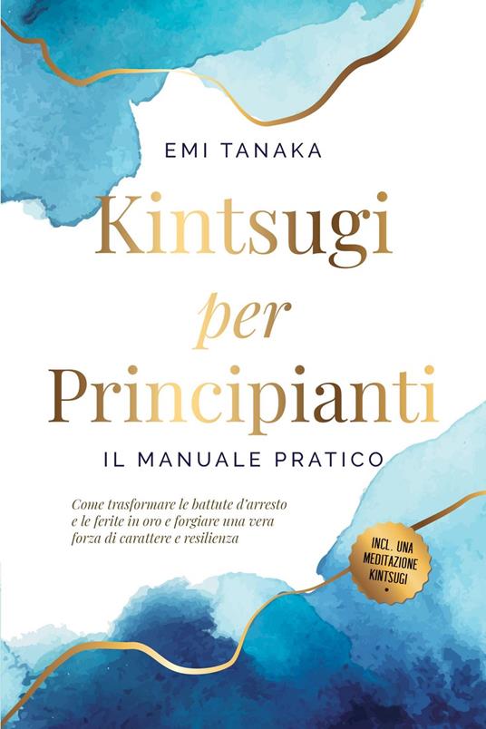 Kintsugi per principianti – Il manuale pratico: Come trasformare le battute d'arresto e le ferite in oro e forgiare una vera forza di carattere e resilienza – Inclusa una meditazione Kintsugi - EMI TANAKA - ebook