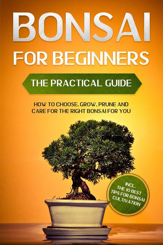 Bonsai for Beginners – The Practical Guide: How to Choose, Grow, Prune and Care for the Right Bonsai for You – incl. the 10 Best Tips for Bonsai Cultivation
