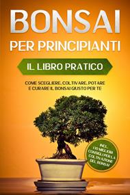 Bonsai per Principianti – Il Libro Pratico: Come Scegliere, Coltivare, Potare e Curare il Bonsai Giusto per Te – incl. i 10 Migliori Consigli per la Coltivazione del Bonsai