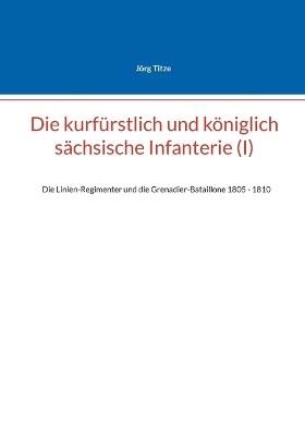 Die kurfürstlich und königlich sächsische Infanterie (I): Die Linien-Regimenter und die Grenadier-Bataillone 1805 - 1810 - Jörg Titze - cover