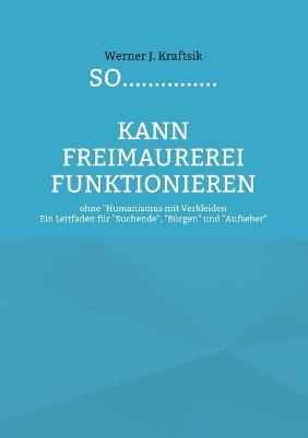 SO...............kann Freimaurerei funktionieren: ohne "Humanismus mit Verkleiden - Ein Leitfaden für "Suchende", "Bürgen" und "Aufseher" - Werner J Kraftsik - cover