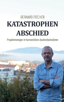 Katastrophenabschied: Projektmanager in humanitären Auslandseinsätzen - Gerhard Fischer - cover