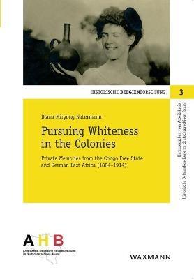 Pursuing Whiteness in the Colonies: Private Memories from the Congo Freestate and German East Africa (1884–1914) - Diana Miryong Natermann - cover