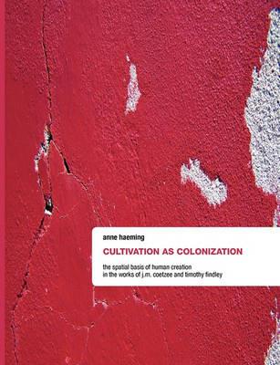 Cultivation as Colonization: The Spatial Basis of Human Creation in the Works of J.M. Coetzee and Timothy Findley - Anne Haeming - cover