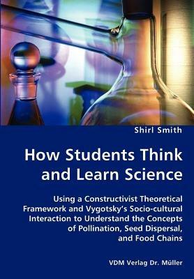 How Students Think and Learn Science - Using a Constructivist Theoretical Framework and Vygotsky's Socio-cultural Interaction to Understand the Concepts of Pollination, Seed Dispersal, and Food Chains - Shirl Smith - cover