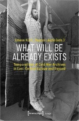 What Will Be Already Exists – Temporalities of Cold War Archives in East–Central Europe and Beyond - Emese Kürti,Zsuzsa László - cover