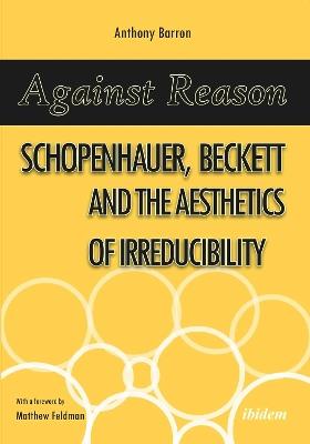 Against Reason: Schopenhauer, Beckett and the Aesthetics of Irreducibility - Anthony Barron - cover