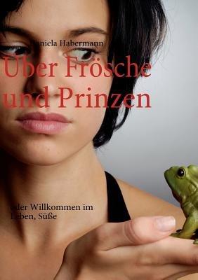Über Frösche und Prinzen: oder Willkommen im Leben, Süße - Daniela Habermann - cover