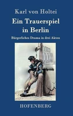 Ein Trauerspiel in Berlin: Burgerliches Drama in drei Akten - Karl Von Holtei - cover