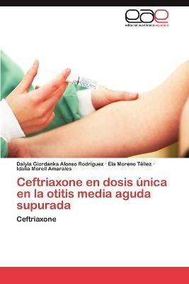 Ceftriaxone En Dosis Unica En La Otitis Media Aguda Supurada - Dalyla Giordanka Alonso Rodriguez,Ela Moreno T Llez,Idalia Morell Amarales - cover