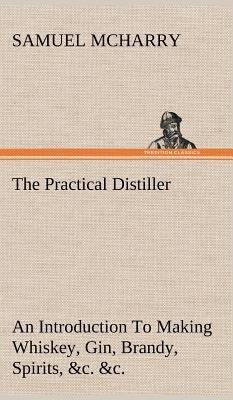 The Practical Distiller An Introduction To Making Whiskey, Gin, Brandy, Spirits, &c. &c. of Better Quality, and in Larger Quantities, than Produced by the Present Mode of Distilling, from the Produce of the United States - Samuel McHarry - cover