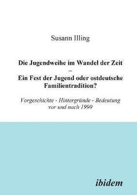 Die Jugendweihe im Wandel der Zeit - Ein Fest der Jugend oder ostdeutsche Familientradition?. Vorgeschichte - Hintergr nde - Bedeutung vor und nach 1990 - Susann Illing - cover