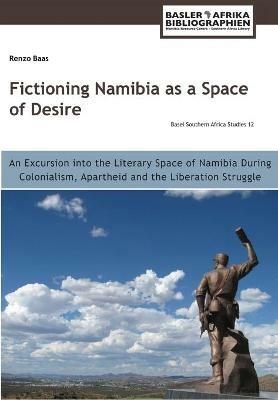 Fictioning Namibia as a Space of Desire: An Excursion into the Literary Space of Namibia During Colonialism, Apartheid and the Liberation Struggle - Renzo Baas - cover