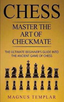 Chess: Master The Art Of Checkmate - The Ultimate Beginner's Guide Into The Ancient Game of Chess - Magnus Templar - cover