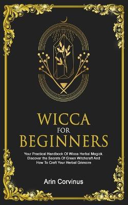 Wicca For Beginners: Your Practical Handbook Of Wicca Herbal Magick. Discover The Secrets Of Green Witchcraft And How To Craft Your Herbal Grimoire. - Arin Corvinus - cover