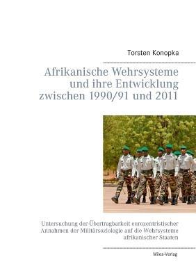 Afrikanische Wehrsysteme und ihre Entwicklung zwischen 1990/91 und 2011: Untersuchung der UEbertragbarkeit eurozentristischer Annahmen der Militarsoziologie auf die Wehrsysteme afrikanischer Staaten - Torsten Konopka - cover