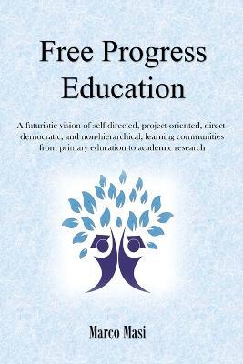 Free Progress Education: A Futuristic Vision of Self-Directed, Project-Oriented, Direct-Democratic, and Non-Hierarchical, Learning Communities from Primary Education to Academic Research - Marco Masi - cover