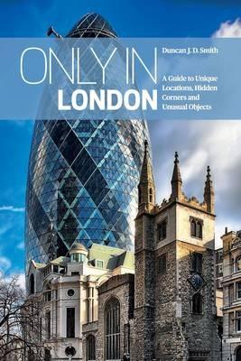 Only in London: A Guide to Unique Locations, Hidden Corners and Unusual Objects - Duncan J. D. Smith - cover