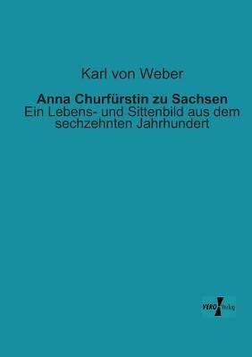 Anna Churfurstin zu Sachsen: Ein Lebens- und Sittenbild aus dem sechzehnten Jahrhundert - Karl Von Weber - cover