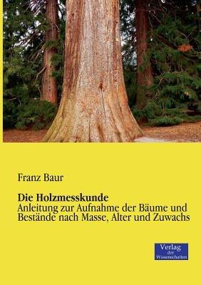 Die Holzmesskunde: Anleitung zur Aufnahme der Baume und Bestande nach Masse, Alter und Zuwachs - Franz Baur - cover