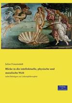 Blicke in die intellektuelle, physische und moralische Welt: nebst Beitragen zur Lebensphilosophie