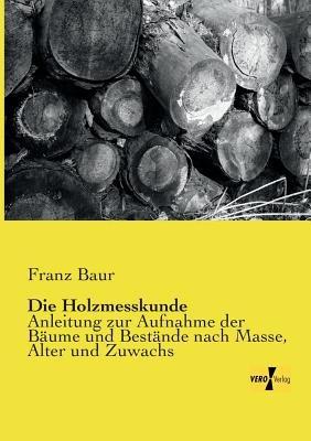 Die Holzmesskunde: Anleitung zur Aufnahme der Baume und Bestande nach Masse, Alter und Zuwachs - Franz Baur - cover