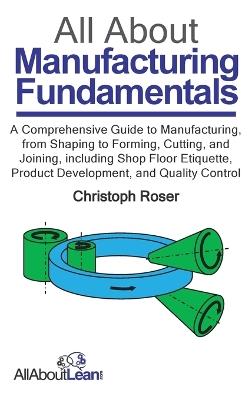 All About Manufacturing Fundamentals: A Comprehensive Guide to Manufacturing, from Shaping to Forming, Cutting, and Joining, including Shop Floor Etiquette, Product Development, and Quality Control - Christoph Roser - cover
