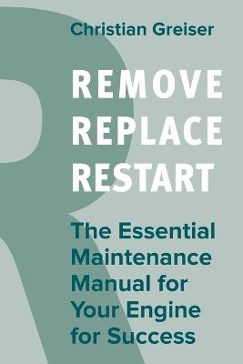 Remove, Replace, Restart: The Essential Maintenance Manual for Your Engine for Success - Christian Greiser - cover