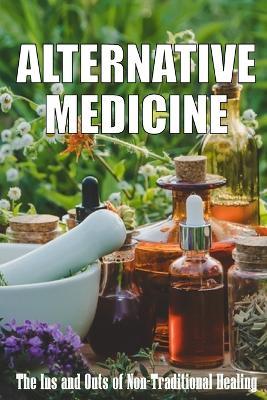 Alternative Medicine: The Ins and Outs of Non-Traditional Healing A Guide to the Many Different Components of Alternative Medicine - Sarah Bristhol - cover