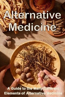Alternative Medicine: The Details of Alternative Medicine A Guide to the Many Different Elements of Alternative Medicine - Michaela S Barcksley - cover