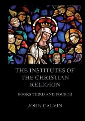 The Institutes Of The Christian Religion, Books Third and Fourth: Biographically and Explanatory Annotated Edition - John Calvin - cover