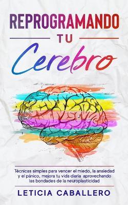 Reprogramando tu cerebro: Tecnicas simples para vencer el miedo, la ansiedad y el panico, mejora tu vida diaria aprovechando las bondades de la neuroplasticidad - Leticia Caballero - cover