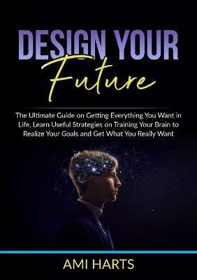 Design Your Future: The Ultimate Guide on Getting Everything You Want in Life, Learn Useful Strategies on Training Your Brain to Realize Your Goals and Get What You Really Want - Ami Harts - cover